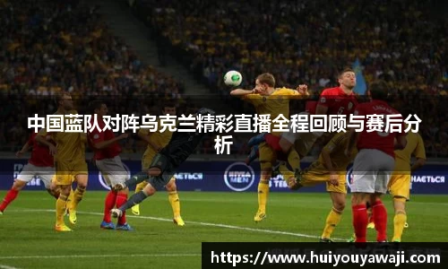 中国蓝队对阵乌克兰精彩直播全程回顾与赛后分析
